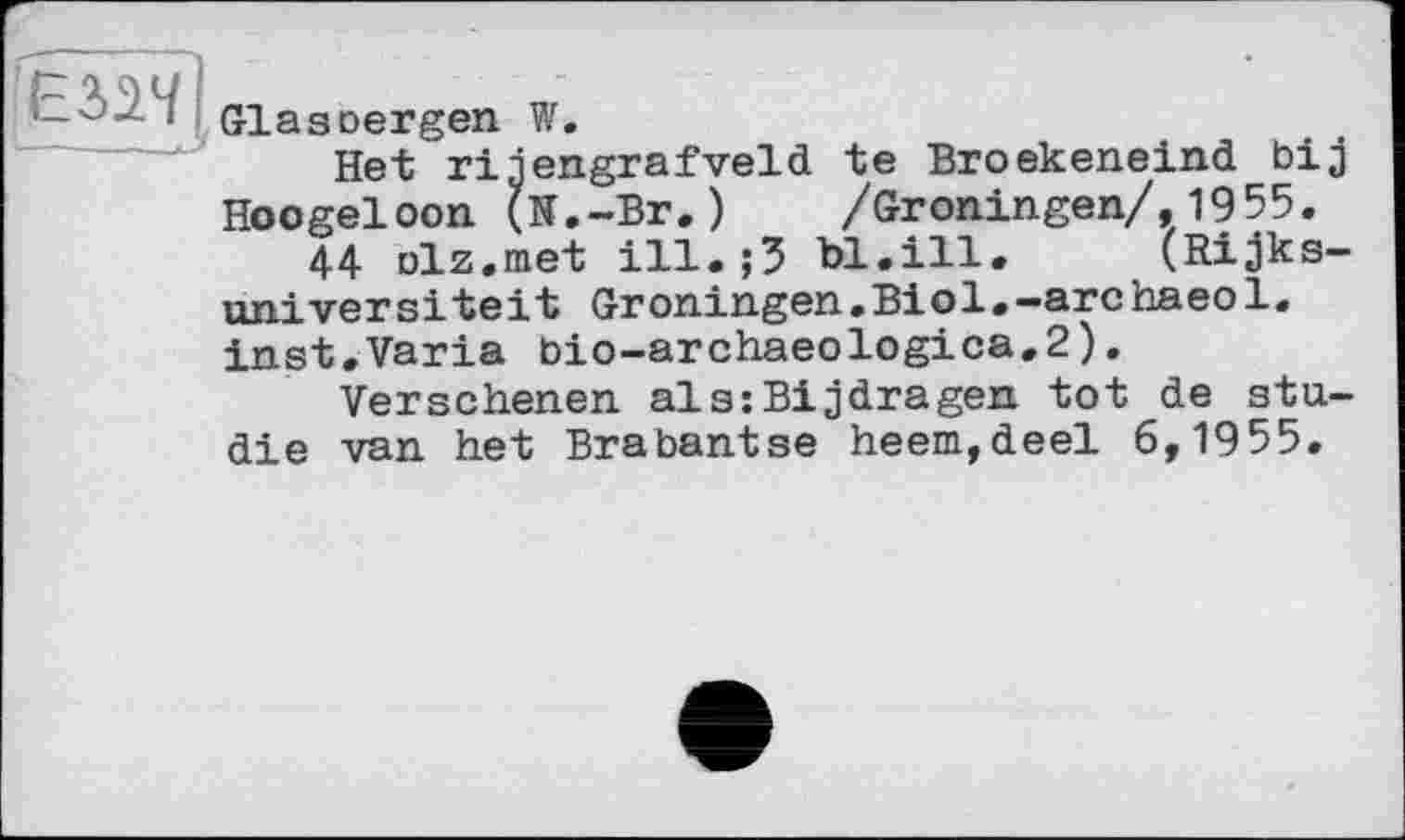 ﻿ЕЗ>1М
Glasoergen W.
Het rigengrafveld te Broekeneind bij Hoogeloon (K.-Br.)	/Gröningen/,1955.
44 Dlz.met ill.;3 bl.ill. (Rijks-universiteit Groningen.Biol.-archaeol. inst.Varia bio-archaeologica,2).
Versehenen als:Bijdragen tot de Studie van het Bra bantse heem,deel 6,1955.